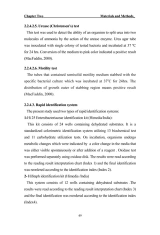 Chapter Two Materials and Methods_
49
2.2.4.2.5. Urease (Christensen's) test
This test was used to detect the ability of an organism to split urea into two
molecules of ammonia by the action of the urease enzyme. Urea agar tube
was inoculated with single colony of tested bacteria and incubated at 37 ºC
for 24 hrs. Conversion of the medium to pink color indicated a positive result
(MacFaddin, 2000).
2.2.4.2.6. Motility test
The tubes that contained semisolid motility medium stabbed with the
specific bacterial culture which was incubated at 37o
C for 24hrs. The
distribution of growth outer of stabbing region means positive result
(MacFaddin, 2000).
2.2.4.3. Rapid identification system
The present study used two types of rapid identification systems:
1-Hi 25 Enterobacteriaceae identification kit (Himedia/India):
This kit consists of 24 wells containing dehydrated substrates. It is a
standardized colorimetric identification system utilizing 13 biochemical test
and 11 carbohydrate utilization tests. On incubation, organisms undergo
metabolic changes which were indicated by a color change in the media that
was either visible spontaneously or after addition of a reagent . Oxidase test
was performed separately using oxidase disk. The results were read according
to the reading result interpretation chart (Index 1) and the final identification
was reordered according to the identification index (Index 2).
2- HiStaph identification kit (Himedia /India)
This system consists of 12 wells containing dehydrated substrates .The
results were read according to the reading result interpretation chart (Index 3)
and the final identification was reordered according to the identification index
(Index4).
 