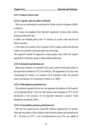 Chapter Two Materials and Methods_
50
2.2.5. Virulence factors tests
2.2.5.1. Capsule stain test (Hiss's Method)
This test was performed as mentioned in Forbes and his colleagues (2007),
as follows:
a- A smear was prepared from bacterial suspension on glass slide without
fixing and allowed to dry.
b- Slide was flooded gently with 1% solution of crystal violet and left for
about 4 minutes.
c- The smear was washed with a solution of 20% copper sulfate and allowed
to dry in air, and then examined under the microscope.
The organism should be appeared as deep purple color while the capsule
appeared in a faint blue against a light purple background.
2.2.5.2. Hemolysin production test
Blood agar medium was streaked with a pure culture of bacterial isolate to
be tested and incubated at 37ºC for 24-48 hrs. The appearance of a clear zone
surrounding the colony is an indicator of β- hemolysis while the greenish
zone is an indicator of α- hemolysis (Forbes et al., 2007).
2.2.5.3. Siderophores production test
The medium required for this test was prepared by addition of 200 mol/L
of 2,2-dipyridyl (M.W.=156.2) to M9 medium and incubated at 37o
C for 24
hrs.Growth in the presence of 2,2,-dipyridil indicated a positive result
(Sambrook and Rusell, 2001).
2.2.5.4. Extracellular protease production test
This test was carried out by using M9 medium supported by 1% gelatin.
After the inoculation of this medium with bacterial isolates and incubation for
24 – 48 hours at 37o
C, 3 ml of trichloroacetic acid (5%) was added to
 