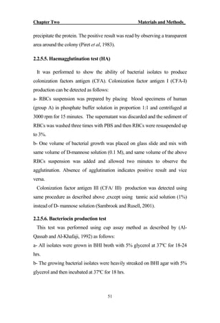 Chapter Two Materials and Methods_
51
precipitate the protein. The positive result was read by observing a transparent
area around the colony (Piret et al, 1983).
2.2.5.5. Haemagglutination test (HA)
It was performed to show the ability of bacterial isolates to produce
colonization factors antigen (CFA). Colonization factor antigen I (CFA-I)
production can be detected as follows:
a- RBCs suspension was prepared by placing blood specimens of human
(group A) in phosphate buffer solution in proportion 1:1 and centrifuged at
3000 rpm for 15 minutes. The supernatant was discarded and the sediment of
RBCs was washed three times with PBS and then RBCs were resuspended up
to 3%.
b- One volume of bacterial growth was placed on glass slide and mix with
same volume of D-mannose solution (0.1 M), and same volume of the above
RBCs suspension was added and allowed two minutes to observe the
agglutination. Absence of agglutination indicates positive result and vice
versa.
Colonization factor antigen III (CFA/ III) production was detected using
same procedure as described above ,except using tannic acid solution (1%)
instead of D- mannose solution (Sambrook and Rusell, 2001).
2.2.5.6. Bacteriocin production test
This test was performed using cup assay method as described by (Al-
Qassab and Al-Khafaji, 1992) as follows:
a- All isolates were grown in BHI broth with 5% glycerol at 37ºC for 18-24
hrs.
b- The growing bacterial isolates were heavily streaked on BHI agar with 5%
glycerol and then incubated at 37ºC for 18 hrs.
 