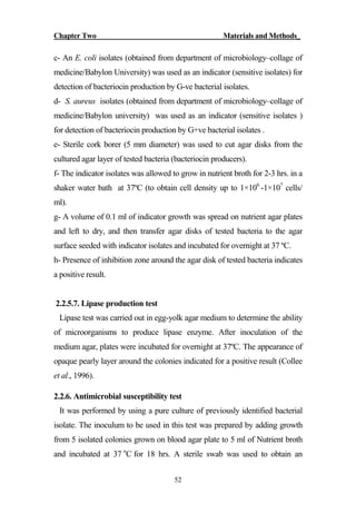 Chapter Two Materials and Methods_
52
c- An E. coli isolates (obtained from department of microbiology–collage of
medicine/Babylon University) was used as an indicator (sensitive isolates) for
detection of bacteriocin production by G-ve bacterial isolates.
d- S. aureus isolates (obtained from department of microbiology–collage of
medicine/Babylon university) was used as an indicator (sensitive isolates )
for detection of bacteriocin production by G+ve bacterial isolates .
e- Sterile cork borer (5 mm diameter) was used to cut agar disks from the
cultured agar layer of tested bacteria (bacteriocin producers).
f- The indicator isolates was allowed to grow in nutrient broth for 2-3 hrs. in a
shaker water bath at 37ºC (to obtain cell density up to 1×106
-1×107
cells/
ml).
g- A volume of 0.1 ml of indicator growth was spread on nutrient agar plates
and left to dry, and then transfer agar disks of tested bacteria to the agar
surface seeded with indicator isolates and incubated for overnight at 37 ºC.
h- Presence of inhibition zone around the agar disk of tested bacteria indicates
a positive result.
2.2.5.7. Lipase production test
Lipase test was carried out in egg-yolk agar medium to determine the ability
of microorganisms to produce lipase enzyme. After inoculation of the
medium agar, plates were incubated for overnight at 37ºC. The appearance of
opaque pearly layer around the colonies indicated for a positive result (Collee
et al., 1996).
2.2.6. Antimicrobial susceptibility test
It was performed by using a pure culture of previously identified bacterial
isolate. The inoculum to be used in this test was prepared by adding growth
from 5 isolated colonies grown on blood agar plate to 5 ml of Nutrient broth
and incubated at 37 o
C for 18 hrs. A sterile swab was used to obtain an
 
