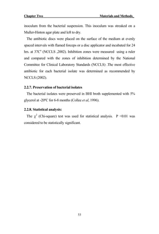 Chapter Two Materials and Methods_
53
inoculum from the bacterial suspension. This inoculum was streaked on a
Muller-Hinton agar plate and left to dry.
The antibiotic discs were placed on the surface of the medium at evenly
spaced intervals with flamed forceps or a disc applicator and incubated for 24
hrs. at 37Co
(NCCLS ,2002). Inhibition zones were measured using a ruler
and compared with the zones of inhibition determined by the National
Committee for Clinical Laboratory Standards (NCCLS) .The most effective
antibiotic for each bacterial isolate was determined as recommended by
NCCLS (2002).
2.2.7. Preservation of bacterial isolates
The bacterial isolates were preserved in BHI broth supplemented with 5%
glycerol at -20ºC for 6-8 months (Collee et al, 1996).
2.2.8. Statistical analysis:
The 2
(Chi-square) test was used for statistical analysis. P <0.01 was
considered to be statistically significant.
 