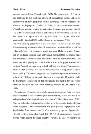 Chapter Three Results and Discussion
58
sperm membrane lipids (Fraczek et al., 2007). The pathogenesis of S. aureus
was attributed to the combined effects of extracellular factors and toxins,
together with invasive properties such as adherence, biofilm formation, and
resistance to phagocytosis (Eiichi et al., 2004). S. aureus may inherent nature
of developing resistant strains for antibiotics. S. aureus also contains teichoic
acid and lipoteichoic acid, capsular material which facilitated the adherence of
these bacteria to epithelium of urogenital tract. This agreed with result
mentioned by Yassin (1990) and Brook and his colleagues (1998).
The vivid yellow pigmentation of S. aureus may be a factor in its virulence.
When comparing a normal strain of S. aureus with a strain modified to lack the
yellow coloration, the pigmented strain was more likely to survive dousing
with an oxidizing chemical such as hydrogen peroxide than the mutant strain
was. Colonies of the two strains were also exposed to human neutrophil. The
mutant colonies quickly succumbed while many of the pigmented colonies
survived. Wounds on mice were swiped with the two strains. The pigmented
strains created enduring abscesses, while wounds with the unpigmented strains
healed quickly. Those tests suggested that the yellow pigment may be the key
to the ability of S. aureus to survive immune system attacks. Drugs that inhibit
the bacterium's production of the carotenoids responsible for the yellow
coloration may weaken it and renew its susceptibility to antibiotics (Liu et al.,
2005).
The detection of gram positive staphylococci from seminal fluid specimens
was documented. It was found that gram positive staphylococci involved in the
pathogenesis of chronic pelvic pain syndrome (CPPS) (Stimac et al., 2001).
They were identified in focal colonies adherent to the prostatic duct walls (Lee,
2000). Bergman (1994) demonstrated that gram positive staphylococci were
found in significant numbers in 43% of patients with symptoms of prostatitis.
Results of this study also found that (37.1%) of asymptomatic bacterio-
spermia were caused by gram negative bacteria. E. coli represented the
 