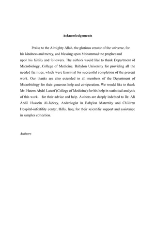 Acknowledgements
Praise to the Almighty Allah, the glorious creator of the universe, for
his kindness and mercy, and blessing upon Mohammad the prophet and
upon his family and followers. The authors would like to thank Department of
Microbiology, College of Medicine, Babylon University for providing all the
needed facilities, which were Essential for successful completion of the present
work. Our thanks are also extended to all members of the Department of
Microbiology for their generous help and co-operation. We would like to thank
Mr. Hatem Abdel Lateef (College of Medicine) for his help in statistical analysis
of this work. for their advice and help. Authors are deeply indebted to Dr. Ali
Abdil Hussein Al-Jubory, Andrologist in Babylon Maternity and Children
Hospital-infertility center, Hilla, Iraq, for their scientific support and assistance
in samples collection.
Authors
 