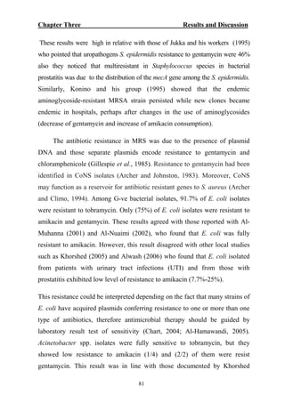 Chapter Three Results and Discussion
These results were high in relative with those of Jukka and his workers (1995)
who pointed that uropathogens S. epidermidis resistance to gentamycin were 46%
also they noticed that multiresistant in Staphylococcus species in bacterial
prostatitis was due to the distribution of the mecA gene among the S. epidermidis.
Similarly, Konino and his group (1995) showed that the endemic
aminoglycoside-resistant MRSA strain persisted while new clones became
endemic in hospitals, perhaps after changes in the use of aminoglycosides
(decrease of gentamycin and increase of amikacin consumption).
The antibiotic resistance in MRS was due to the presence of plasmid
DNA and those separate plasmids encode resistance to gentamycin and
chloramphenicole (Gillespie et al., 1985). Resistance to gentamycin had been
identified in CoNS isolates (Archer and Johnston, 1983). Moreover, CoNS
may function as a reservoir for antibiotic resistant genes to S. aureus (Archer
and Climo, 1994). Among G-ve bacterial isolates, 91.7% of E. coli isolates
were resistant to tobramycin. Only (75%) of E. coli isolates were resistant to
amikacin and gentamycin. These results agreed with those reported with Al-
Muhanna (2001) and Al-Nuaimi (2002), who found that E. coli was fully
resistant to amikacin. However, this result disagreed with other local studies
such as Khorshed (2005) and Alwash (2006) who found that E. coli isolated
from patients with urinary tract infections (UTI) and from those with
prostatitis exhibited low level of resistance to amikacin (7.7%-25%).
This resistance could be interpreted depending on the fact that many strains of
E. coli have acquired plasmids conferring resistance to one or more than one
type of antibiotics, therefore antimicrobial therapy should be guided by
laboratory result test of sensitivity (Chart, 2004; Al-Hamawandi, 2005).
Acinetobacter spp. isolates were fully sensitive to tobramycin, but they
showed low resistance to amikacin (1/4) and (2/2) of them were resist
gentamycin. This result was in line with those documented by Khorshed
81
 