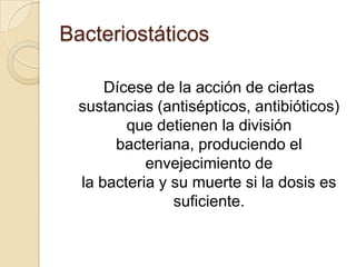 Bacteriostáticos
Dícese de la acción de ciertas
sustancias (antisépticos, antibióticos)
que detienen la división
bacteriana, produciendo el
envejecimiento de
la bacteria y su muerte si la dosis es
suficiente.

 