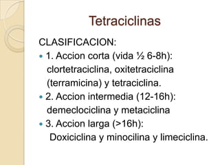 Tetraciclinas
CLASIFICACION:
 1. Accion corta (vida ½ 6-8h):
clortetraciclina, oxitetraciclina
(terramicina) y tetraciclina.
 2. Accion intermedia (12-16h):
demeclociclina y metaciclina
 3. Accion larga (>16h):
Doxiciclina y minocilina y limeciclina.

 