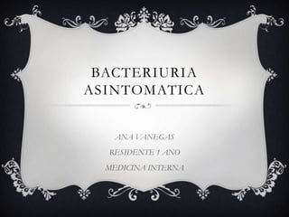 BACTERIURIA ASINTOMATICA ANA VANEGAS RESIDENTE 1 ANO MEDICINA INTERNA 