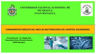 UNIVERSIDAD NACIONAL AUTONOMA DE
NICARAGUA.
UNAN-MANAGUA.
Presentado por : Lic. Magaly Ruiz
Bioanalista Clínico /Docente Horario
UNAN-Managua.
FUNDAMENTOS BÁSICOS DEL AREA DE BACTERIOLOGÍA DEL HOSPITAL SOLIDARIDAD.
 