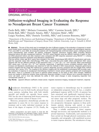 ORIGINAL ARTICLE
Diffusion-weighted Imaging in Evaluating the Response
to Neoadjuvant Breast Cancer Treatment
Paolo Belli, MD,* Melania Costantini, MD,* Carmine Ierardi, MD,*
Enida Bufi, MD,* Daniele Amato, MD,* Antonino Mule’, MD,
Luigia Nardone, MD,à
Daniela Terribile, MD,§
and Lorenzo Bonomo, MD*
*Department of Bio-Sciences and Radiological Imaging, Department of Pathology, à
Department of
Radiotherapy and §
Department of Surgery, Breast Unit, Catholic University, L.go A. Gemelli 8, 00168
Rome, Italy
n Abstract: The aim of this study was to investigate the role of diffusion imaging in the evaluation of response to neoad-
juvant breast cancer treatment by correlating apparent diffusion coefficient (ADC) value changes with pathological response.
From June 2007 to June 2009, all consecutive patients with histopathologically confirmed breast cancer undergoing neoad-
juvant chemotherapy were enrolled. All patients underwent magnetic resonance imaging (MRI) (including diffusion
sequence) before and after neoadjuvant treatment. The ADC values obtained using two different methods of region of inter-
est (ROI) placement before and after treatment were compared with MRI response (assessed using RECIST 1.1 criteria)
and pathological response (assessed using Mandard’s classification).
Fifty-one women (mean age 48.41 years) were included in this study. Morphological MRI (RECIST classification) well evalu-
ated the responder status after chemotherapy (TRG class; area-under-the-curve 0.865). Mean pretreatment ADC values
obtained with the two different methods of ROI placement were 1.11 and 1.02 · 10)3
mm2
⁄ seconds. Mean post-treatment
ADC values were 1.40 and 1.35 · 10)3
mm2
⁄ seconds, respectively. A significant inverse correlation between mean ADC
increase and Mandard’s classifications was observed for both the methods of ADC measurements. Diagnostic performance
analysis revealed that the single ROI method has a superior diagnostic accuracy compared with the multiple ROIs method
(accuracy: 82% versus 74%). The coupling of the diffusion imaging with the established morphological MRI provides supe-
rior evaluation of response to neoadjuvant chemotherapy treatment in breast cancer patients compared with morphological
MRI alone. There is a potential in the future to optimize patient therapy on the basis of ADC value changes. Additional
works are needed to determine whether these preliminary observed changes in tumor diffusion are a universal response to
tumor cell death, and to more fully delineate the ability of ADC value changes in early recognizing responder from
nonresponder patients. n
Key Words: apparent diffusion coefficient, breast cancer, magnetic resonance imaging, neoadjuvant treatment, response
Neoadjuvant chemotherapy (NAC) is the current
standard of care for both locally advanced breast
cancer patients, including those with both initially
operable and initially not operable breast cancer.
NAC has the aim of improving both breast-conserving
surgery and systemic control of disease (1–8).
Moreover, preoperative chemotherapy provides the
opportunity to assess the in vivo tumor response to
treatment and to tailor individual treatment on the
basis of the degree of response (3–7,9). Finally, the
tumor response to chemotherapy may be considered
an independent prognostic factor. In fact, a complete
pathological response (pCR) (3–30% of patients) has
been associated with significantly improved disease-
free survival and overall survival rates, besides the ini-
tial tumor stage and other prognostic markers. The
aim of clinicians is indeed the adjustment of alterna-
tive preoperative therapeutic regimens in those prob-
lematic patients showing only partial or minor
response (60–80% of the population) (1,3–5,10–14).
Thus, a reliable assessment of tumor response
through non-invasive and reproducible methods is of
pivotal importance. Traditionally, such assessment has
been carried out through physical examination, mam-
mography, and sonography, with supobtimal accuracy
in tumor response detection. The introduction of mag-
Address correspondence and reprint requests to: Enida Bufi, MD,
Department of Bio-Sciences and Radiological Imaging, Catholic University,
L.go A Gemelli 8, 00168 Rome, Italy, or e-mail: reagandus@alice.it.
DOI: 10.1111/j.1524-4741.2011.01160.x
 2011 Wiley Periodicals, Inc., 1075-122X/11
The Breast Journal, Volume 17 Number 6, 2011 610–619
 