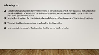 Advantages:
 Use of Bactofuge cheese milk prevents swelling in certain cheeses which may be caused by heat resistant
butyric acid bacteria. Removal of bacteria without pasteurization enables cheddar cheese production
with more typical cheese flavor.
 In powders, it reduces the count of microbes and allows significant removal of heat resistant bacteria.
 The severity of heat treatment can be reduced in sterilized milks.
 In cream, defects caused by heat resistant Bacillus cereus can be avoided.
 