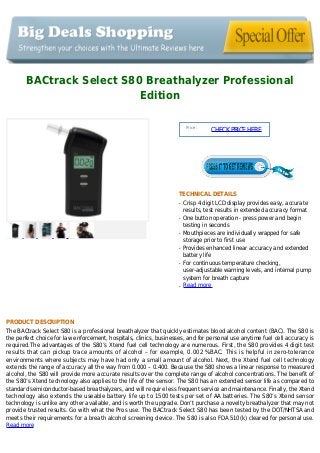 BACtrack Select S80 Breathalyzer Professional
Edition
Price :
CHECKPRICEHERE
TECHNICAL DETAILS
Crisp 4 digit LCD display provides easy, accurateq
results, test results in extended accuracy format
One button operation - press power and beginq
testing in seconds
Mouthpieces are individually wrapped for safeq
storage prior to first use
Provides enhanced linear accuracy and extendedq
battery life
For continuous temperature checking,q
user-adjustable warning levels, and internal pump
system for breath capture
Read moreq
PRODUCT DESCRIPTION
The BACtrack Select S80 is a professional breathalyzer that quickly estimates blood alcohol content (BAC). The S80 is
the perfect choice for law enforcement, hospitals, clinics, businesses, and for personal use anytime fuel cell accuracy is
required.The advantages of the S80’s Xtend fuel cell technology are numerous. First, the S80 provides 4 digit test
results that can pickup trace amounts of alcohol – for example, 0.002 %BAC. This is helpful in zero-tolerance
environments where subjects may have had only a small amount of alcohol. Next, the Xtend fuel cell technology
extends the range of accuracy all the way from 0.000 – 0.400. Because the S80 shows a linear response to measured
alcohol, the S80 will provide more accurate results over the complete range of alcohol concentrations. The benefit of
the S80’s Xtend technology also applies to the life of the sensor. The S80 has an extended sensor life as compared to
standard semiconductor-based breathalyzers, and will require less frequent service and maintenance. Finally, the Xtend
technology also extends the useable battery life up to 1500 tests per set of AA batteries. The S80’s Xtend sensor
technology is unlike any other available, and is worth the upgrade. Don’t purchase a novelty breathalyzer that may not
provide trusted results. Go with what the Pros use. The BACtrack Select S80 has been tested by the DOT/NHTSA and
meets their requirements for a breath alcohol screening device. The S80 is also FDA 510(k) cleared for personal use.
Read more
 