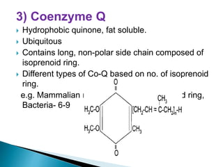 3) Coenzyme Q
 Hydrophobic quinone, fat soluble.
 Ubiquitous
 Contains long, non-polar side chain composed of
isoprenoid ring.
 Different types of Co-Q based on no. of isoprenoid
ring.
e.g. Mammalian mitochondria- 10 isoprenoid ring,
Bacteria- 6-9
 
