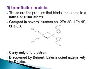 5) Iron-Sulfur protein:
 These are the proteins that binds iron atoms in a
lattice of sulfur atoms.
 Grouped in several clusters as- 2Fe-2S, 4Fe-4S,
8Fe-8S.
 Carry only one electron.
 Discovered by Beinert. Later studied extensively
by Reiske.
 