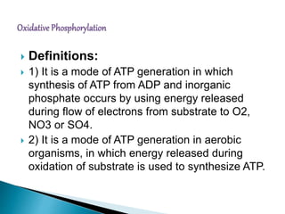  Definitions:
 1) It is a mode of ATP generation in which
synthesis of ATP from ADP and inorganic
phosphate occurs by using energy released
during flow of electrons from substrate to O2,
NO3 or SO4.
 2) It is a mode of ATP generation in aerobic
organisms, in which energy released during
oxidation of substrate is used to synthesize ATP.
 