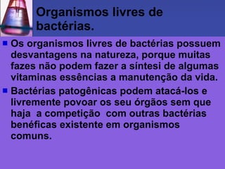 Organismos livres de bactérias. Os organismos livres de bactérias possuem desvantagens na natureza, porque muitas fazes não podem fazer a síntesi de algumas vitaminas essências a manutenção da vida.  Bactérias patogênicas podem atacá-los e livremente povoar os seu órgãos sem que haja  a competição  com outras bactérias benéficas existente em organismos comuns. 
