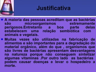 Justificativa A maioria das pessoas acreditam que as bactérias são microorganismos extremamente perigosos.Entretanto a boa parte delas estabelecem uma relação sembiótica com  animais e vegetais. Muitas vezes são utilizadas na fabricação de alimentos e são importantes para a degradação do material orgânico, além do que , organismos que são livres de bactérias apresentam desvantagens na natureza porque não conseguem sintetizar algumas vitaminas .Por outro lado  as bactérias  podem causar doenças e levar o hospedeiro a morte. 