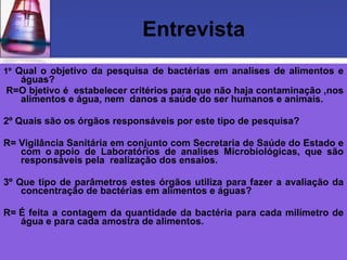 Entrevista 1º  Qual o objetivo da pesquisa de bactérias em analises de alimentos e águas?   R=O bjetivo é  estabelecer critérios para que não haja contaminação ,nos alimentos e água, nem  danos a saúde do ser humanos e animais.   2º Quais são os órgãos responsáveis por este tipo de pesquisa?   R= Vigilância Sanitária em conjunto com Secretaria de Saúde do Estado e com o apoio de Laboratórios de analises Microbiológicas, que são responsáveis pela  realização dos ensaios.    3º Que tipo de parâmetros estes órgãos utiliza para fazer a avaliação da concentração de bactérias em alimentos e águas? R= É feita a contagem da quantidade da bactéria para cada milímetro de água e para cada amostra de alimentos.   