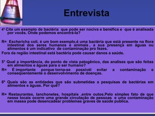 Entrevista 4º  Cite um exemplo de bactéria  que pode ser nociva e benéfica e  que é analisada por vocês. Onde podemos encontrá-la?   R=  Eschericha coli, é um bom exemplo,é uma bactéria que está presente na flora intestinal dos seres humanos e animais , a sua presença em águas ou alimentos é um indicativo  de contaminação pro fezes. Fora da região intestinal está bactéria pode causar danos a saúde.   5° Qual a importância, do ponto de vista patogênico, das analises que são feitas em alimentos e águas para o ser humano? R= É importante porque torna-se possivél evitar a contaminação e conseqüentemente o desenvolvimento de doenças.    6º Quais são as entidades que são submetidas a pesquisas de bactérias em alimentos e águas. Por quê?    R= Restaurantes, lanchonetes, hospitais ,entre outos.Pelo simples fato de que nesse locais ocorre uma grande circulação de pessoas  e uma contaminação em massa pode desencadear problemas graves de saúde publica.  
