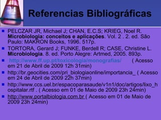Referencias Bibliográficas PELCZAR JR, Michael J; CHAN, E.C.S; KRIEG, Noel R.  Microbiologia: conceitos e aplicações . Vol. 2 . 2. ed. São Paulo: MAKRON Books, 1996. 517p. TORTORA, Gerard J; FUNKE, Berdell R; CASE, Christine L.  Microbiologia . 8. ed. Porto Alegre: Artmed, 2005. 893p. http://www.ff.up.pt/toxicologia/monografias/   ( Acesso em 21 de Abril de 2009 12h 31min) http://br.geocities.com/pri_biologiaonline/importancia_ ( Acesso em 24 de Abril de 2009 22h 37min) http://www.ccs.uel.br/espacoparasaude/v1n1/doc/artigos/lixo_hospitalar.rtf . ( Acesso em 01 de Maio de 2009 23h 24min) http://www.portalbiologia.com.br  ( Acesso em 01 de Maio de 2009 23h 24min) 