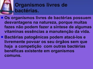 Organismos livres de
      bactérias.
 Os organismos livres de bactérias possuem
  desvantagens na natureza, porque muitas
  fazes não podem fazer a síntese de algumas
  vitaminas essências a manutenção da vida.
 Bactérias patogênicas podem atacá-los e
  livremente povoar os seu órgãos sem que
  haja a competição com outras bactérias
  benéficas existente em organismos
  comuns.
 