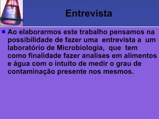Entrevista
   Ao elaborarmos este trabalho pensamos na
    possibilidade de fazer uma entrevista a um
    laboratório de Microbiologia, que tem
    como finalidade fazer analises em alimentos
    e água com o intuito de medir o grau de
    contaminação presente nos mesmos.
 