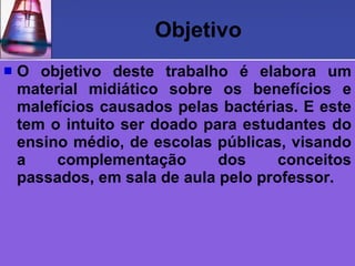 Objetivo
   O objetivo deste trabalho é elabora um
    material midiático sobre os benefícios e
    malefícios causados pelas bactérias. E este
    tem o intuito ser doado para estudantes do
    ensino médio, de escolas públicas, visando
    a    complementação       dos     conceitos
    passados, em sala de aula pelo professor.
 
