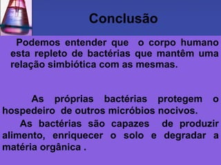 Conclusão
  Podemos entender que o corpo humano
 esta repleto de bactérias que mantêm uma
 relação simbiótica com as mesmas.


      As próprias bactérias protegem o
hospedeiro de outros micróbios nocivos.
    As bactérias são capazes de produzir
alimento, enriquecer o solo e degradar a
matéria orgânica .
 
