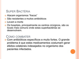 COMO COMBATER
 Atacam organismos “fracos”
 São resistentes a muitos antibióticos
 Levam a morte
 Os hospitais, principalmente os centros cirúrgicos, são os
locais mais comuns onde estas superbactérias se
desenvolvem.
SUPER BACTÉRIA
 Com antibióticos específicos e muito fortes. O grande
problema é que estes medicamentos costumam gerar
efeitos colaterais indesejados no organismo dos
pacientes infectados.
 