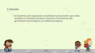 Conceito
• As bactérias são organismos unicelulares procariontes que estão
incluídos no Domínio Archaea e Bactéria. As bactérias são
geralmente microscópicas ou submicroscópicas.
 