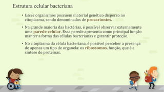 Estrutura celular bacteriana
• Esses organismos possuem material genético disperso no
citoplasma, sendo denominados de procariontes.
• Na grande maioria das bactérias, é possível observar externamente
uma parede celular. Essa parede apresenta como principal função
manter a forma das células bacterianas e garantir proteção.
• No citoplasma da célula bacteriana, é possível perceber a presença
de apenas um tipo de organela: os ribossomos. função, que é a
síntese de proteínas.
 