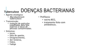 DOENÇAS BACTERIANAS
Tuberculose
• Agente etiológico:
• Mycobacterium
tuberculosis
• Transmissão:
• inalação de gotículas
espalhadas pela fala,
espirros e tosse de
pessoas contaminadas.
• Sintomas:
• tosse,
• falta de apetite,
• Emagrecimento,
• dor torácica,
• Febre,
• Fadiga
• Profilaxia:
• vacina BCG,
• tratamento feito com
antibióticos.
 