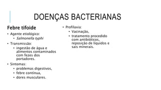 DOENÇAS BACTERIANAS
Febre tifoide
• Agente etiológico:
• Salmonella typhi
• Transmissão:
• ingestão de água e
alimentos contaminados
com fezes dos
portadores.
• Sintomas:
• problemas digestivos,
• febre contínua,
• dores musculares.
• Profilaxia:
• Vacinação,
• tratamento procedido
com antibióticos,
reposição de líquidos e
sais minerais.
 
