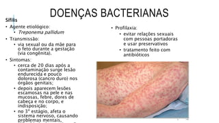 DOENÇAS BACTERIANAS
Sífilis
• Agente etiológico:
• Treponema pallidum
• Transmissão:
• via sexual ou da mãe para
o feto durante a gestação
(via congênita).
• Sintomas:
• cerca de 20 dias após a
contaminação surge lesão
endurecida e pouco
dolorosa (cancro duro) nos
órgãos genitais;
• depois aparecem lesões
escamosas na pele e nas
mucosas, febre, dores de
cabeça e no corpo, e
indisposição;
• no 3º estágio, afeta o
sistema nervoso, causando
problemas mentais,
• Profilaxia:
• evitar relações sexuais
com pessoas portadoras
e usar preservativos
• tratamento feito com
antibióticos
 