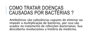 COMO TRATAR DOENÇAS
CAUSADAS POR BACTÉRIAS ?
Antibióticos são substâncias capazes de eliminar ou
impedir a multiplicação de bactérias, por isso são
usados no tratamento de infecções bacterianas. Sua
descoberta revolucionou a história da medicina.
 