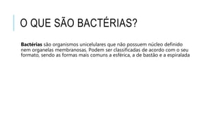 O QUE SÃO BACTÉRIAS?
Bactérias são organismos unicelulares que não possuem núcleo definido
nem organelas membranosas. Podem ser classificadas de acordo com o seu
formato, sendo as formas mais comuns a esférica, a de bastão e a espiralada
 