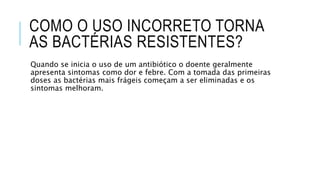 COMO O USO INCORRETO TORNA
AS BACTÉRIAS RESISTENTES?
Quando se inicia o uso de um antibiótico o doente geralmente
apresenta sintomas como dor e febre. Com a tomada das primeiras
doses as bactérias mais frágeis começam a ser eliminadas e os
sintomas melhoram.
 