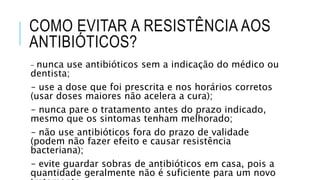 COMO EVITAR A RESISTÊNCIA AOS
ANTIBIÓTICOS?
– nunca use antibióticos sem a indicação do médico ou
dentista;
– use a dose que foi prescrita e nos horários corretos
(usar doses maiores não acelera a cura);
– nunca pare o tratamento antes do prazo indicado,
mesmo que os sintomas tenham melhorado;
– não use antibióticos fora do prazo de validade
(podem não fazer efeito e causar resistência
bacteriana);
– evite guardar sobras de antibióticos em casa, pois a
quantidade geralmente não é suficiente para um novo
 