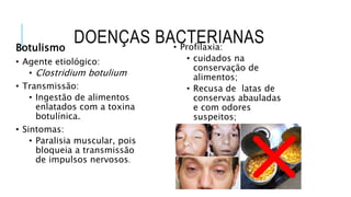DOENÇAS BACTERIANAS
Botulismo
• Agente etiológico:
• Clostridium botulium
• Transmissão:
• Ingestão de alimentos
enlatados com a toxina
botulínica.
• Sintomas:
• Paralisia muscular, pois
bloqueia a transmissão
de impulsos nervosos.
• Profilaxia:
• cuidados na
conservação de
alimentos;
• Recusa de latas de
conservas abauladas
e com odores
suspeitos;
• tratamento feito com
antibióticos.
 