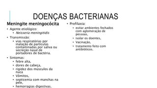 DOENÇAS BACTERIANAS
Meningite meningocócita
• Agente etiológico:
• Neisseria meningitidis
• Transmissão:
• vias respiratórias por
inalação de partículas
contaminadas por saliva ou
secreção nasal de
portadores de bactéria.
• Sintomas:
• febre alta,
• dores de cabeça,
• rigidez dos músculos da
nuca
• Vômitos,
• septicemia com manchas na
pele,
• hemorragias digestivas.
• Profilaxia:
• evitar ambientes fechados
com aglomeração de
pessoas,
• isolar os doentes,
• Vacinação,
• tratamento feito com
antibióticos.
 
