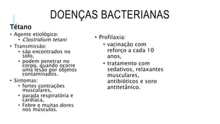 DOENÇAS BACTERIANAS
Tétano
• Agente etiológico:
• Clostridium tetani
• Transmissão:
• são encontrados no
solo,
• podem penetrar no
corpo, quando ocorre
uma lesão por objetos
contaminados.
• Sintomas:
• fortes contrações
musculares,
• parada respiratória e
cardíaca,
• Febre e muitas dores
nos músculos.
• Profilaxia:
• vacinação com
reforço a cada 10
anos,
• tratamento com
sedativos, relaxantes
musculares,
antibióticos e soro
antitetânico.
 