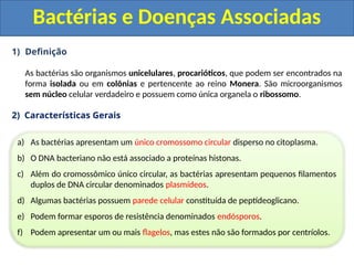 1) Definição
As bactérias são organismos unicelulares, procarióticos, que podem ser encontrados na
forma isolada ou em colônias e pertencente ao reino Monera. São microorganismos
sem núcleo celular verdadeiro e possuem como única organela o ribossomo.
2) Características Gerais
Bactérias e Doenças Associadas
a) As bactérias apresentam um único cromossomo circular disperso no citoplasma.
b) O DNA bacteriano não está associado a proteínas histonas.
c) Além do cromossômico único circular, as bactérias apresentam pequenos filamentos
duplos de DNA circular denominados plasmídeos.
d) Algumas bactérias possuem parede celular constituída de peptídeoglicano.
e) Podem formar esporos de resistência denominados endósporos.
f) Podem apresentar um ou mais flagelos, mas estes não são formados por centríolos.
 