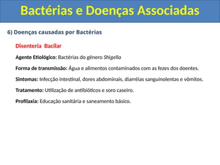 6) Doenças causadas por Bactérias
Disenteria Bacilar
Agente Etiológico: Bactérias do gênero Shigella
Forma de transmissão: Água e alimentos contaminados com as fezes dos doentes.
Sintomas: Infecção intestinal, dores abdominais, diarréias sanguinolentas e vômitos.
Tratamento: Utilização de antibióticos e soro caseiro.
Profilaxia: Educação sanitária e saneamento básico.
Bactérias e Doenças Associadas
 