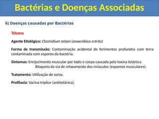 6) Doenças causadas por Bactérias
Tétano
Agente Etiológico: Clostridium tetani (anaeróbico estrito)
Forma de transmissão: Contaminação acidental de ferimentos profundos com terra
contaminada com esporos da bactéria.
Sintomas: Enrijecimento muscular por todo o corpo causada pela toxina tetânica.
Bloqueio da via de relaxamento dos músculos (espamos musculares).
Tratamento: Utilização de soros.
Profilaxia: Vacina tríplice (antitetânica).
Bactérias e Doenças Associadas
 