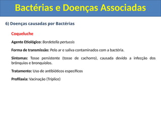 6) Doenças causadas por Bactérias
Coqueluche
Agente Etiológico: Bordetella pertussis
Forma de transmissão: Pelo ar e saliva contaminados com a bactéria.
Sintomas: Tosse persistente (tosse de cachorro), causada devido a infecção dos
brônquios e bronquíolos.
Tratamento: Uso de antibióticos específicos
Profilaxia: Vacinação (Tríplice)
Bactérias e Doenças Associadas
 