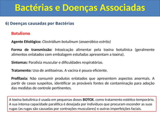 6) Doenças causadas por Bactérias
Botulismo
Agente Etiológico: Clostridium botulinum (anaeróbico estrito)
Forma de transmissão: Intoxicação alimentar pela toxina botulínica (geralmente
alimentos enlatados com embalagem estufadas apresentam a toxina).
Sintomas: Paralisia muscular e dificuldades respiratórias.
Tratamento: Uso de antitoxinas. A vacina é pouco eficiente.
Profilaxia: Não consumir produtos enlatados que apresentem aspectos anormais. A
partir de casos suspeitos, identificar as prováveis fontes de contaminação para adoção
das medidas de controle pertinentes.
Bactérias e Doenças Associadas
A toxina botulínica é usada em pequenas doses BOTOX, como tratamento estético temporário.
A sua intensa capacidade paralítica é desejada por indivíduos que procuram esconder as suas
rugas (as rugas são causadas por contrações musculares) e outras imperfeições faciais.
 