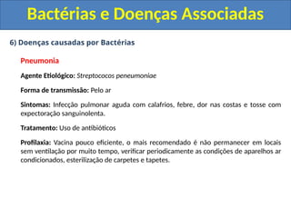 6) Doenças causadas por Bactérias
Pneumonia
Agente Etiológico: Streptococos peneumoniae
Forma de transmissão: Pelo ar
Sintomas: Infecção pulmonar aguda com calafrios, febre, dor nas costas e tosse com
expectoração sanguinolenta.
Tratamento: Uso de antibióticos
Profilaxia: Vacina pouco eficiente, o mais recomendado é não permanecer em locais
sem ventilação por muito tempo, verificar periodicamente as condições de aparelhos ar
condicionados, esterilização de carpetes e tapetes.
Bactérias e Doenças Associadas
 