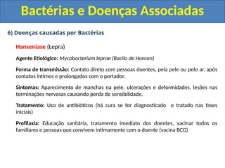 6) Doenças causadas por Bactérias
Hanseníase (Lepra)
Agente Etiológico: Mycobacterium leprae (Bacilo de Hansen)
Forma de transmissão: Contato direto com pessoas doentes, pela pele ou pelo ar, após
contatos íntimos e prolongados com o portador.
Sintomas: Aparecimento de manchas na pele, ulcerações e deformidades, lesões nas
terminações nervosas causando perda de sensibilidade.
Tratamento: Uso de antibióticos (há cura se for diagnosticado e tratado nas fases
iniciais)
Profilaxia: Educação sanitária, tratamento imediato dos doentes, vacinar todos os
familiares e pessoas que convivem intimamente com o doente (vacina BCG)
Bactérias e Doenças Associadas
 
