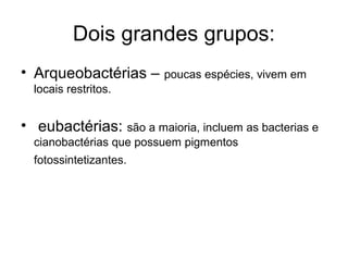 Dois grandes grupos:
• Arqueobactérias – poucas espécies, vivem em
locais restritos.
• eubactérias: são a maioria, incluem as bacterias e
cianobactérias que possuem pigmentos
fotossintetizantes.
 