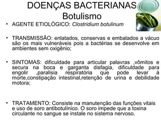 DOENÇAS BACTERIANAS
Botulismo
• AGENTE ETIOLÓGICO: Clostridium botulinum
• TRANSMISSÃO: enlatados, conservas e embalados a vácuo
são os mais vulneráveis pois a bactérias se desenvolve em
ambientes sem oxigênio;
• SINTOMAS: dificuldade para articular palavras ,vômitos e
secura na boca e garganta disfagia, dificuldade para
engolir ,paralisia respiratória que pode levar à
morte,constipação intestinal,retenção de urina e debilidade
motora;
• TRATAMENTO: Consiste na manutenção das funções vitais
e uso de soro antibotulínico. O soro impede que a toxina
circulante no sangue se instale no sistema nervoso.
 